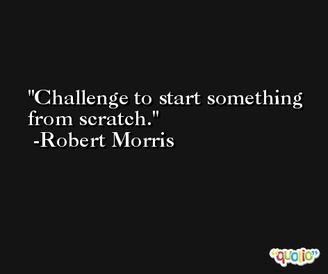 Challenge to start something from scratch. -Robert Morris