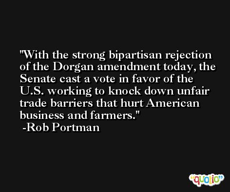 With the strong bipartisan rejection of the Dorgan amendment today, the Senate cast a vote in favor of the U.S. working to knock down unfair trade barriers that hurt American business and farmers. -Rob Portman
