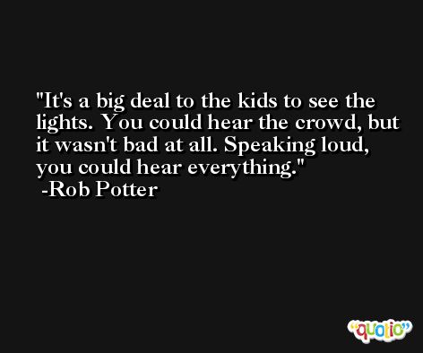 It's a big deal to the kids to see the lights. You could hear the crowd, but it wasn't bad at all. Speaking loud, you could hear everything. -Rob Potter
