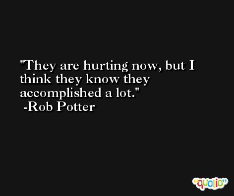 They are hurting now, but I think they know they accomplished a lot. -Rob Potter
