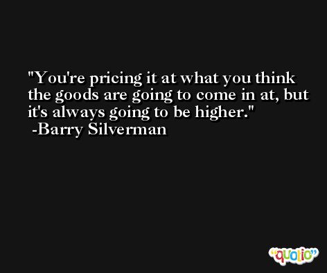 You're pricing it at what you think the goods are going to come in at, but it's always going to be higher. -Barry Silverman