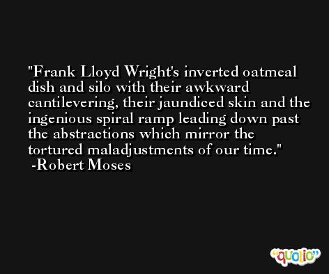 Frank Lloyd Wright's inverted oatmeal dish and silo with their awkward cantilevering, their jaundiced skin and the ingenious spiral ramp leading down past the abstractions which mirror the tortured maladjustments of our time. -Robert Moses
