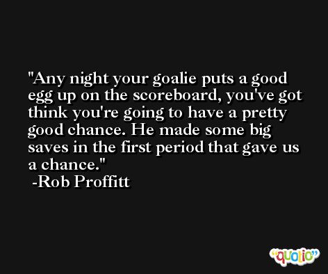 Any night your goalie puts a good egg up on the scoreboard, you've got think you're going to have a pretty good chance. He made some big saves in the first period that gave us a chance. -Rob Proffitt