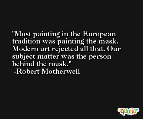 Most painting in the European tradition was painting the mask. Modern art rejected all that. Our subject matter was the person behind the mask. -Robert Motherwell