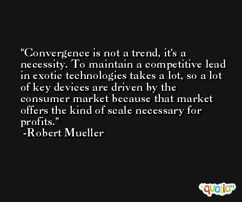 Convergence is not a trend, it's a necessity. To maintain a competitive lead in exotic technologies takes a lot, so a lot of key devices are driven by the consumer market because that market offers the kind of scale necessary for profits. -Robert Mueller