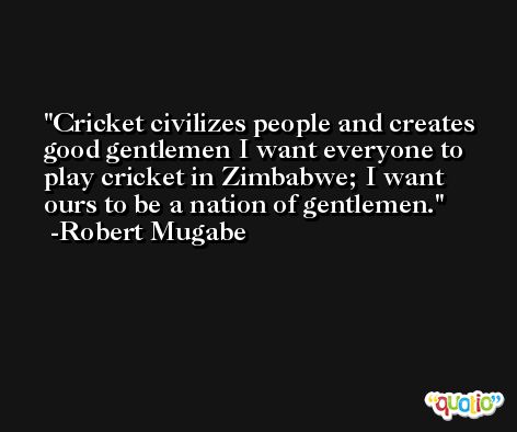 Cricket civilizes people and creates good gentlemen I want everyone to play cricket in Zimbabwe; I want ours to be a nation of gentlemen. -Robert Mugabe