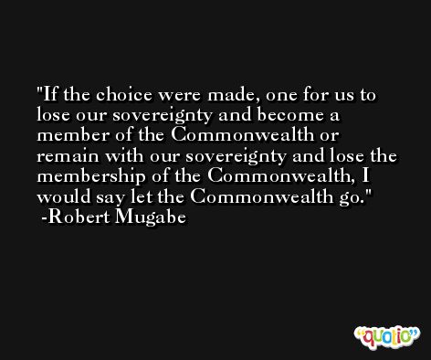 If the choice were made, one for us to lose our sovereignty and become a member of the Commonwealth or remain with our sovereignty and lose the membership of the Commonwealth, I would say let the Commonwealth go. -Robert Mugabe