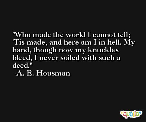 Who made the world I cannot tell; 'Tis made, and here am I in hell. My hand, though now my knuckles bleed, I never soiled with such a deed. -A. E. Housman
