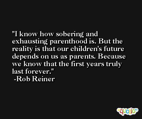 I know how sobering and exhausting parenthood is. But the reality is that our children's future depends on us as parents. Because we know that the first years truly last forever. -Rob Reiner