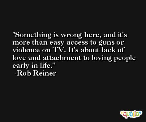 Something is wrong here, and it's more than easy access to guns or violence on TV. It's about lack of love and attachment to loving people early in life. -Rob Reiner
