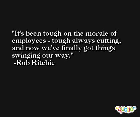 It's been tough on the morale of employees - tough always cutting, and now we've finally got things swinging our way. -Rob Ritchie