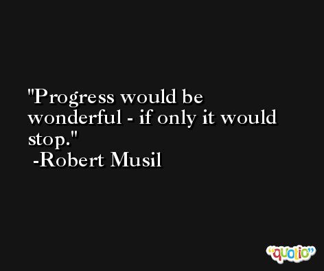 Progress would be wonderful - if only it would stop. -Robert Musil