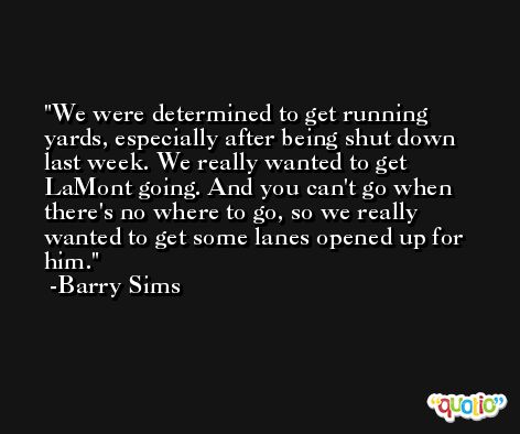 We were determined to get running yards, especially after being shut down last week. We really wanted to get LaMont going. And you can't go when there's no where to go, so we really wanted to get some lanes opened up for him. -Barry Sims
