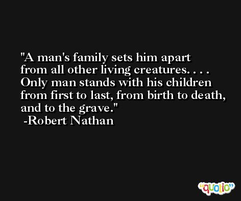 A man's family sets him apart from all other living creatures. . . . Only man stands with his children from first to last, from birth to death, and to the grave. -Robert Nathan