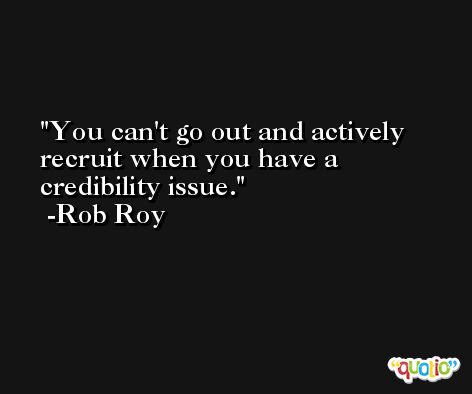 You can't go out and actively recruit when you have a credibility issue. -Rob Roy