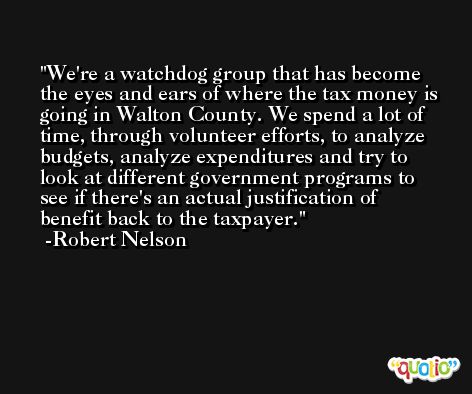 We're a watchdog group that has become the eyes and ears of where the tax money is going in Walton County. We spend a lot of time, through volunteer efforts, to analyze budgets, analyze expenditures and try to look at different government programs to see if there's an actual justification of benefit back to the taxpayer. -Robert Nelson