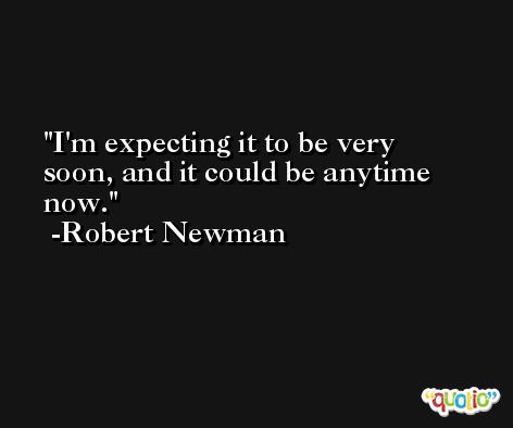 I'm expecting it to be very soon, and it could be anytime now. -Robert Newman