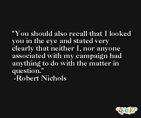 You should also recall that I looked you in the eye and stated very clearly that neither I, nor anyone associated with my campaign had anything to do with the matter in question. -Robert Nichols