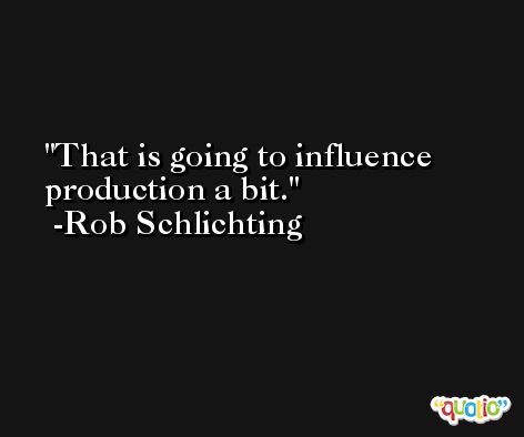 That is going to influence production a bit. -Rob Schlichting
