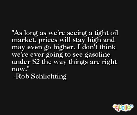 As long as we're seeing a tight oil market, prices will stay high and may even go higher. I don't think we're ever going to see gasoline under $2 the way things are right now. -Rob Schlichting