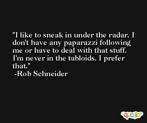 I like to sneak in under the radar. I don't have any paparazzi following me or have to deal with that stuff. I'm never in the tabloids. I prefer that. -Rob Schneider