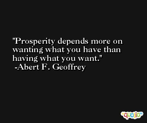 Prosperity depends more on wanting what you have than having what you want. -Abert F. Geoffrey