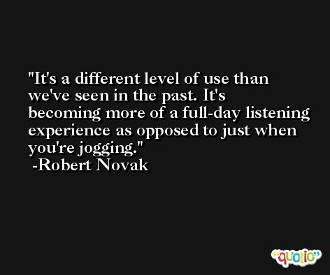 It's a different level of use than we've seen in the past. It's becoming more of a full-day listening experience as opposed to just when you're jogging. -Robert Novak