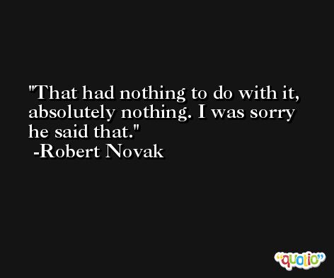 That had nothing to do with it, absolutely nothing. I was sorry he said that. -Robert Novak