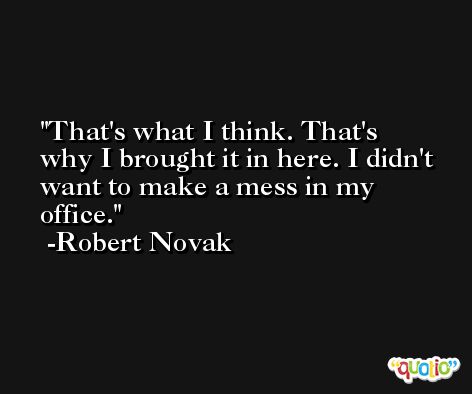 That's what I think. That's why I brought it in here. I didn't want to make a mess in my office. -Robert Novak