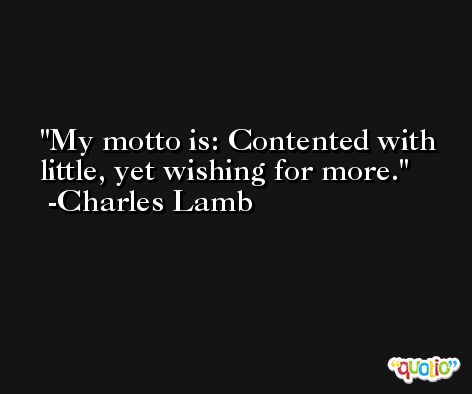 My motto is: Contented with little, yet wishing for more. -Charles Lamb