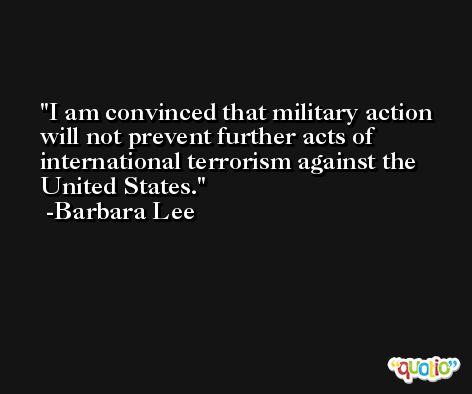I am convinced that military action will not prevent further acts of international terrorism against the United States. -Barbara Lee