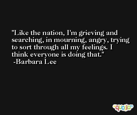 Like the nation, I'm grieving and searching, in mourning, angry, trying to sort through all my feelings. I think everyone is doing that. -Barbara Lee