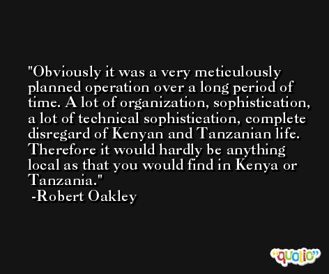 Obviously it was a very meticulously planned operation over a long period of time. A lot of organization, sophistication, a lot of technical sophistication, complete disregard of Kenyan and Tanzanian life. Therefore it would hardly be anything local as that you would find in Kenya or Tanzania. -Robert Oakley