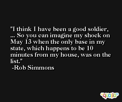 I think I have been a good soldier, ... So you can imagine my shock on May 13 when the only base in my state, which happens to be 10 minutes from my house, was on the list. -Rob Simmons