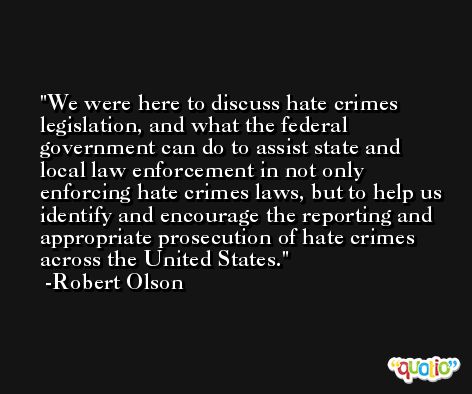 We were here to discuss hate crimes legislation, and what the federal government can do to assist state and local law enforcement in not only enforcing hate crimes laws, but to help us identify and encourage the reporting and appropriate prosecution of hate crimes across the United States. -Robert Olson