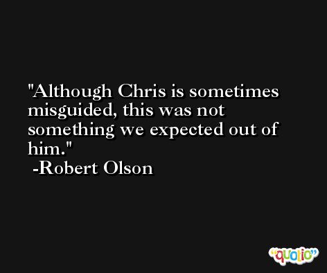 Although Chris is sometimes misguided, this was not something we expected out of him. -Robert Olson