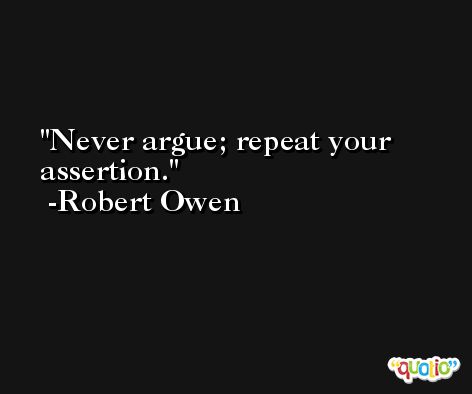Never argue; repeat your assertion. -Robert Owen