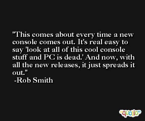 This comes about every time a new console comes out. It's real easy to say 'look at all of this cool console stuff and PC is dead.' And now, with all the new releases, it just spreads it out. -Rob Smith