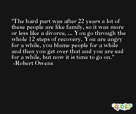 The hard part was after 22 years a lot of these people are like family, so it was more or less like a divorce, ... You go through the whole 12 steps of recovery. You are angry for a while, you blame people for a while and then you get over that and you are sad for a while, but now it is time to go on. -Robert Owens