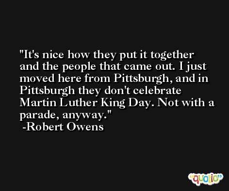 It's nice how they put it together and the people that came out. I just moved here from Pittsburgh, and in Pittsburgh they don't celebrate Martin Luther King Day. Not with a parade, anyway. -Robert Owens