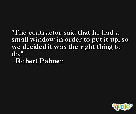 The contractor said that he had a small window in order to put it up, so we decided it was the right thing to do. -Robert Palmer