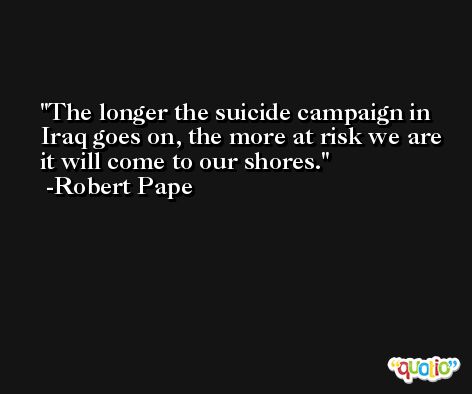 The longer the suicide campaign in Iraq goes on, the more at risk we are it will come to our shores. -Robert Pape