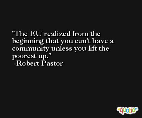 The EU realized from the beginning that you can't have a community unless you lift the poorest up. -Robert Pastor