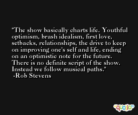 The show basically charts life. Youthful optimism, brash idealism, first love, setbacks, relationships, the drive to keep on improving one's self and life, ending on an optimistic note for the future. There is no definite script of the show. Instead we follow musical paths. -Rob Stevens