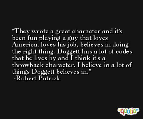 They wrote a great character and it's been fun playing a guy that loves America, loves his job, believes in doing the right thing. Doggett has a lot of codes that he lives by and I think it's a throwback character. I believe in a lot of things Doggett believes in. -Robert Patrick