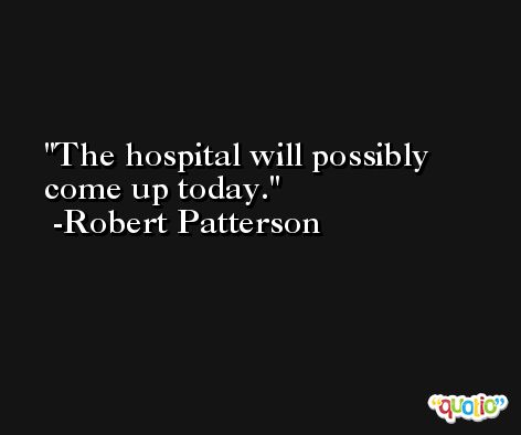 The hospital will possibly come up today. -Robert Patterson