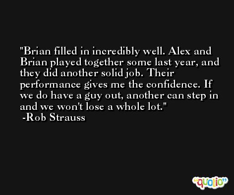 Brian filled in incredibly well. Alex and Brian played together some last year, and they did another solid job. Their performance gives me the confidence. If we do have a guy out, another can step in and we won't lose a whole lot. -Rob Strauss