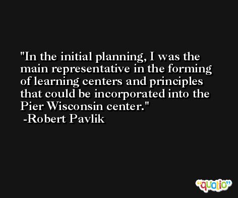 In the initial planning, I was the main representative in the forming of learning centers and principles that could be incorporated into the Pier Wisconsin center. -Robert Pavlik