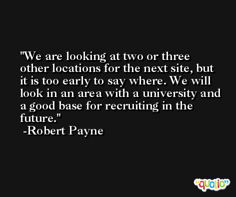 We are looking at two or three other locations for the next site, but it is too early to say where. We will look in an area with a university and a good base for recruiting in the future. -Robert Payne