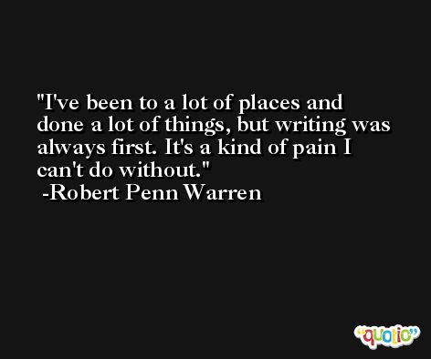 I've been to a lot of places and done a lot of things, but writing was always first. It's a kind of pain I can't do without. -Robert Penn Warren